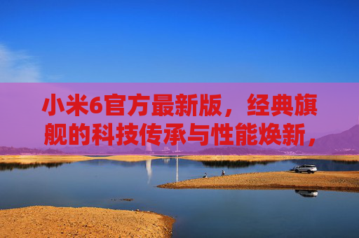 小米6官方最新版，经典旗舰的科技传承与性能焕新，小米6官方最新版，经典旗舰科技传承与性能焕新