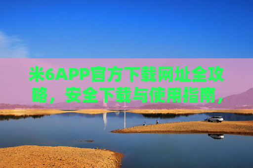 米6APP官方下载网址全攻略，安全下载与使用指南，米6APP官方下载全攻略，安全下载与使用指南