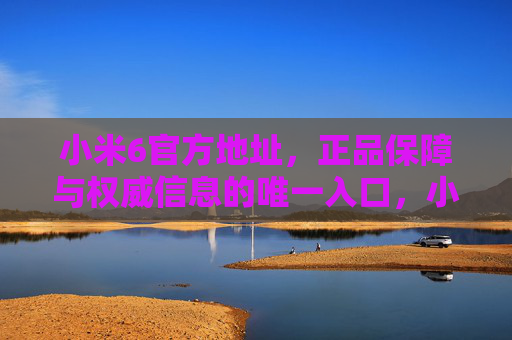 小米6官方地址，正品保障与权威信息的唯一入口，小米6官方地址，正品保障与权威信息的唯一入口