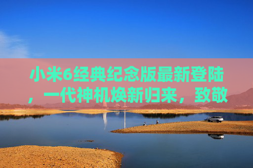 小米6经典纪念版最新登陆，一代神机焕新归来，致敬七年青春记忆，小米6经典纪念版焕新归来，致敬七年青春记忆