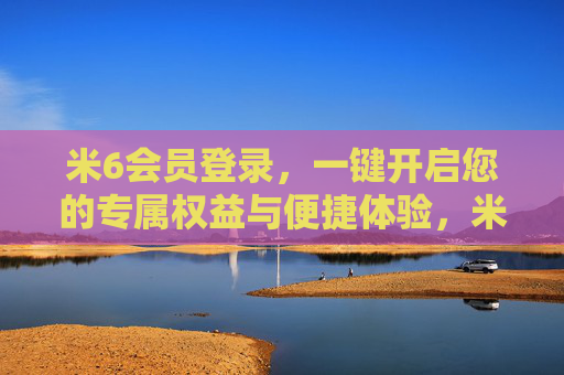 米6会员登录，一键开启您的专属权益与便捷体验，米6会员登录，一键开启专属权益与便捷体验