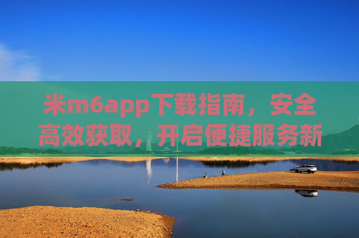 米m6app下载指南，安全高效获取，开启便捷服务新体验，米m6app下载指南，安全高效，开启便捷新体验