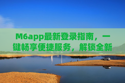 M6app最新登录指南,一键畅享便捷服务,解锁全新体验,M6app最新登录指南,一键畅享便捷服务,解锁全新体验 M6app最新登录指南,一键畅享便捷服务,解锁全新体验,M6app最新登录指南,一键畅享便捷服务,解锁全新体验