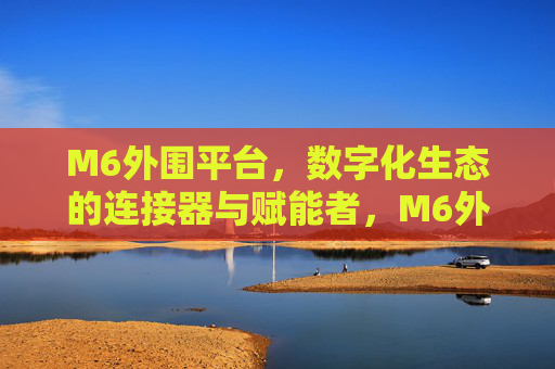 M6外围平台,数字化生态的连接器与赋能者,M6外围平台,数字化生态的连接器与赋能者 M6外围平台,数字化生态的连接器与赋能者,M6外围平台,数字化生态的连接器与赋能者