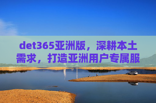 det365亚洲版，深耕本土需求，打造亚洲用户专属服务新体验，det365亚洲版深耕本土需求，打造亚洲用户专属服务新体验