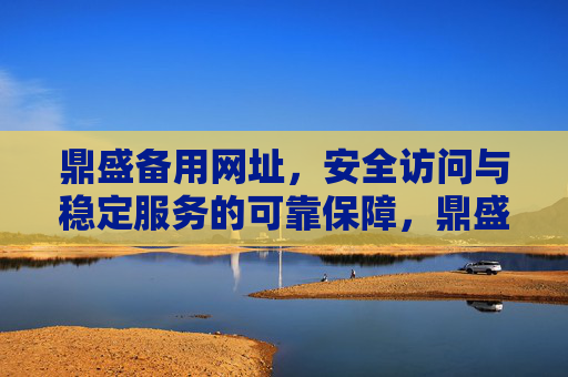 鼎盛备用网址，安全访问与稳定服务的可靠保障，鼎盛备用网址，安全访问与稳定服务的可靠保障