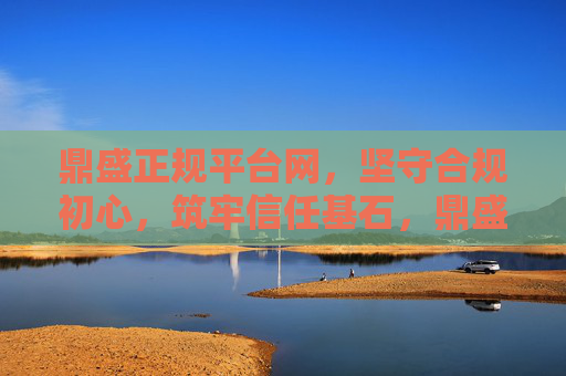 鼎盛正规平台网，坚守合规初心，筑牢信任基石，鼎盛正规平台网，坚守合规初心，筑牢信任基石
