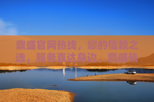 鼎盛官网热线，您的信赖之选，服务直达身边，鼎盛热线，信赖之选，服务直达身边