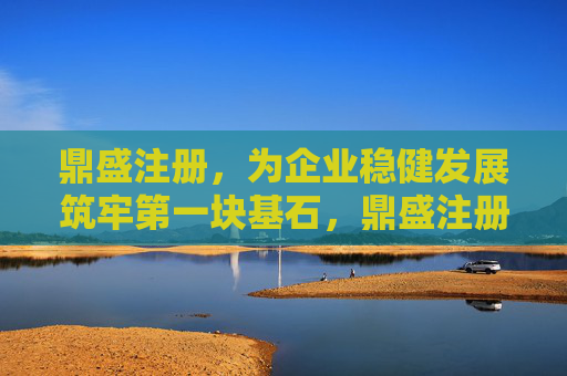 鼎盛注册，为企业稳健发展筑牢第一块基石，鼎盛注册，企业稳健发展的基石