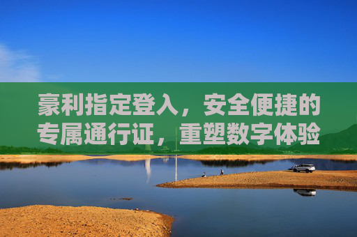 豪利指定登入，安全便捷的专属通行证，重塑数字体验新标准，豪利指定登入，安全便捷的专属通行证，重塑数字体验新标准
