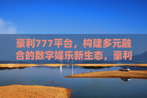 豪利777平台，构建多元融合的数字娱乐新生态，豪利777，构建多元融合的数字娱乐新生态
