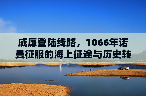 威廉登陆线路，1066年诺曼征服的海上征途与历史转折，1066年诺曼征服，威廉的海上登陆线路与历史转折