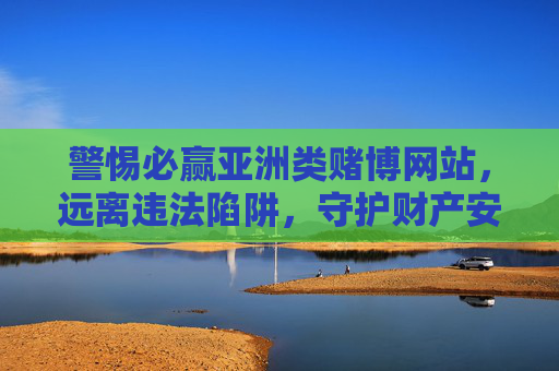 警惕必赢亚洲类赌博网站，远离违法陷阱，守护财产安全，警惕必赢亚洲类赌博陷阱，守护财产安全