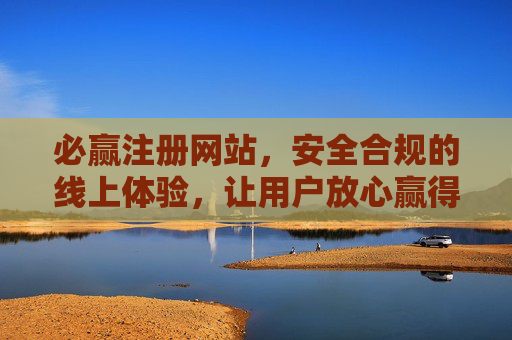 必赢注册网站，安全合规的线上体验，让用户放心赢得满意，必赢注册网站，安全合规，放心满意赢