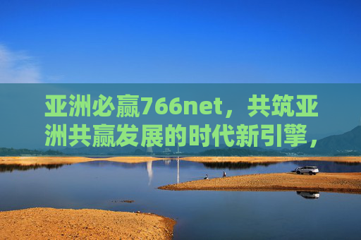 亚洲必赢766net，共筑亚洲共赢发展的时代新引擎，亚洲必赢766net，共筑亚洲共赢发展的时代新引擎