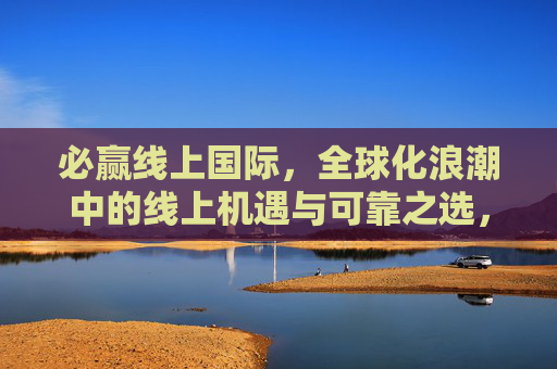 必赢线上国际,全球化浪潮中的线上机遇与可靠之选,必赢线上国际,全球化浪潮中的可靠机遇之选 必赢线上国际,全球化浪潮中的线上机遇与可靠之选,必赢线上国际,全球化浪潮中的可靠机遇之选