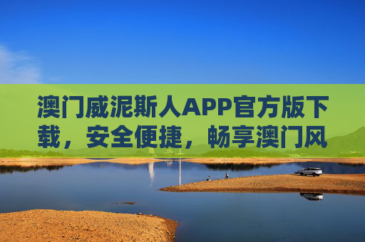 澳门威泥斯人APP官方版下载，安全便捷，畅享澳门风情一站式体验，澳门威泥斯人APP官方版下载，安全便捷，一站式畅享澳门风情