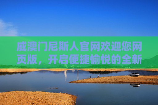威澳门尼斯人官网欢迎您网页版，开启便捷愉悦的全新体验，威澳门尼斯人官网网页版，开启便捷愉悦全新体验
