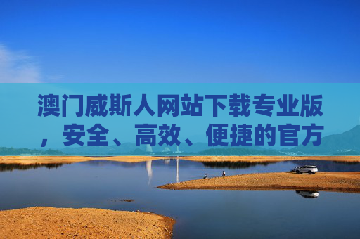 澳门威斯人网站下载专业版，安全、高效、便捷的官方平台指南，澳门威斯人专业版下载，安全高效便捷的官方平台指南