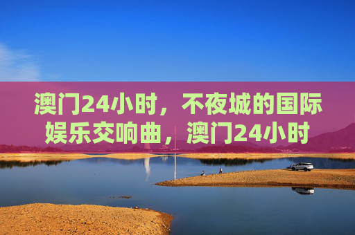 澳门24小时,不夜城的国际娱乐交响曲,澳门24小时,不夜城国际娱乐交响曲 澳门24小时,不夜城的国际娱乐交响曲,澳门24小时,不夜城国际娱乐交响曲