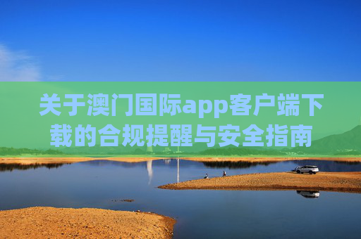 关于澳门国际app客户端下载的合规提醒与安全指南