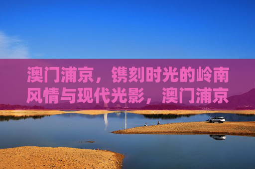 澳门浦京，镌刻时光的岭南风情与现代光影，澳门浦京，镌刻时光的岭南风情与现代光影