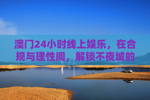 澳门24小时线上娱乐，在合规与理性间，解锁不夜城的数字新体验，澳门24小时线上娱乐，合规理性解锁数字新夜城