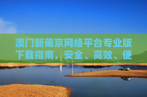 澳门新莆京网络平台专业版下载指南,安全、高效、便捷的官方入口,澳门新莆京网络平台专业版下载指南,安全高效便捷的官方入口 澳门新莆京网络平台专业版下载指南,安全、高效、便捷的官方入口,澳门新莆京网络平台专业版下载指南,安全高效便捷的官方入口