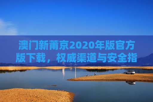 澳门新莆京2020年版官方版下载，权威渠道与安全指南，澳门新莆京2020年版官方版下载，权威渠道与安全指南