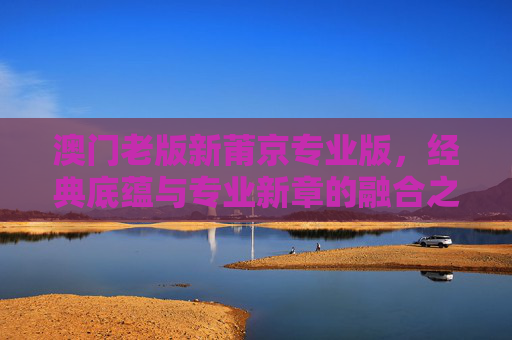 澳门老版新莆京专业版，经典底蕴与专业新章的融合之旅，澳门新莆京，经典底蕴与专业新章的融合