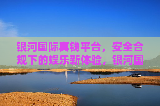 银河国际真钱平台，安全合规下的娱乐新体验，银河国际真钱平台，安全合规下的娱乐新体验