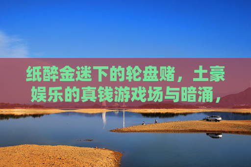 纸醉金迷下的轮盘赌，土豪娱乐的真钱游戏场与暗涌，纸醉金迷下的土豪轮盘赌，真钱游戏场的暗涌