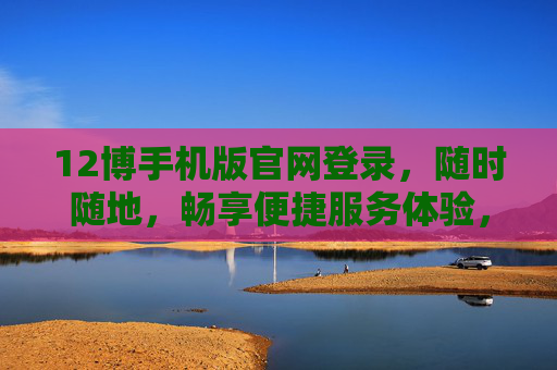 12博手机版官网登录，随时随地，畅享便捷服务体验，12博手机版官网登录，随时随地畅享便捷服务体验