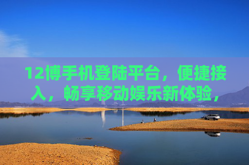 12博手机登陆平台，便捷接入，畅享移动娱乐新体验，12博手机平台，便捷畅享移动娱乐新体验