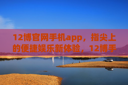 12博官网手机app，指尖上的便捷娱乐新体验，12博手机app，指尖上的便捷娱乐新体验