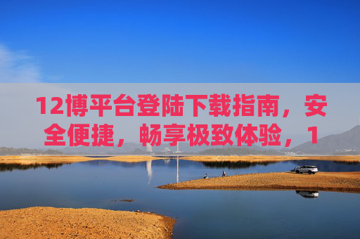 12博平台登陆下载指南，安全便捷，畅享极致体验，12博平台安全便捷登陆下载指南，畅享极致体验