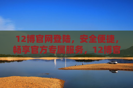 12博官网登陆，安全便捷，畅享官方专属服务，12博官网登陆，安全便捷，畅享官方专属服务