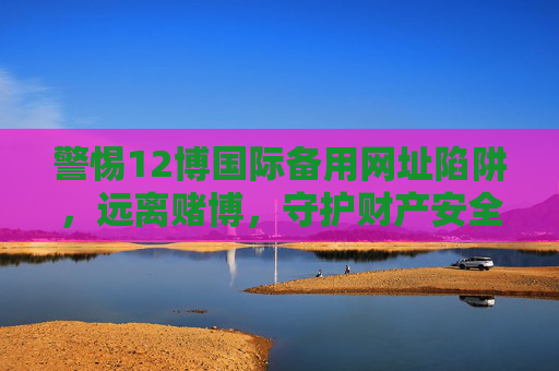 警惕12博国际备用网址陷阱，远离赌博，守护财产安全，警惕12博国际备用网址赌博陷阱，守护财产安全