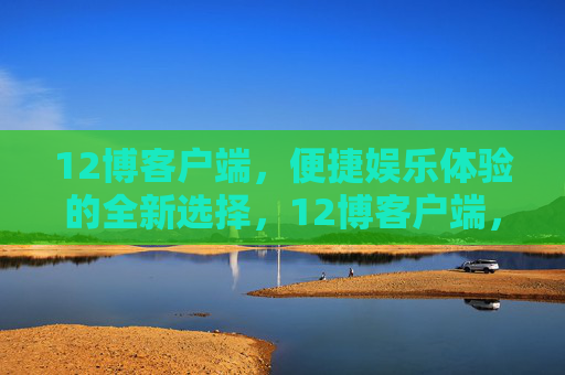 12博客户端,便捷娱乐体验的全新选择,12博客户端,便捷娱乐的全新选择 12博客户端,便捷娱乐体验的全新选择,12博客户端,便捷娱乐的全新选择