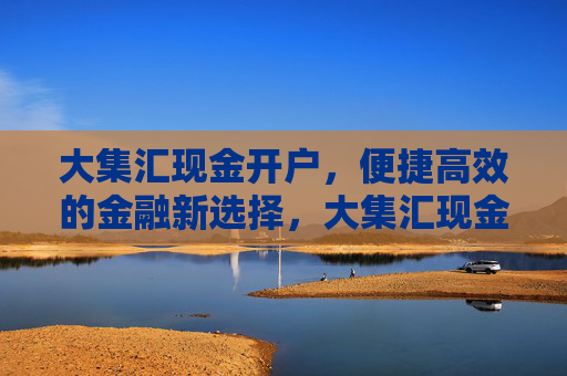 大集汇现金开户，便捷高效的金融新选择，大集汇现金开户，便捷高效的金融新选择