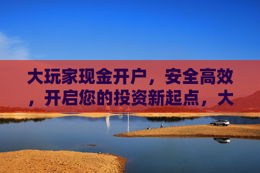 大玩家现金开户，安全高效，开启您的投资新起点，大玩家现金开户，安全高效，开启投资新起点