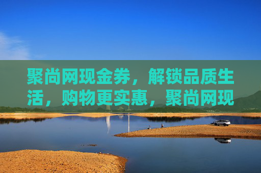 聚尚网现金券，解锁品质生活，购物更实惠，聚尚网现金券，解锁品质生活，购物更实惠