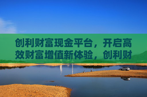 创利财富现金平台，开启高效财富增值新体验，创利财富现金平台，开启高效财富增值新体验