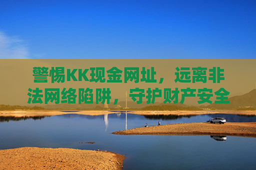 警惕KK现金网址，远离非法网络陷阱，守护财产安全，警惕KK现金网址非法陷阱，守护财产安全