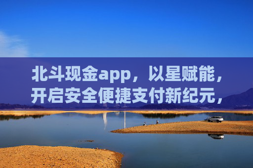 北斗现金app，以星赋能，开启安全便捷支付新纪元，北斗现金app，以星赋能，开启安全便捷支付新纪元