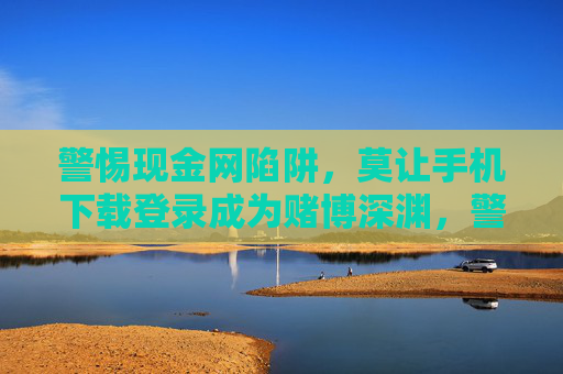 警惕现金网陷阱，莫让手机下载登录成为赌博深渊，警惕现金网陷阱，手机下载登录勿陷赌博深渊