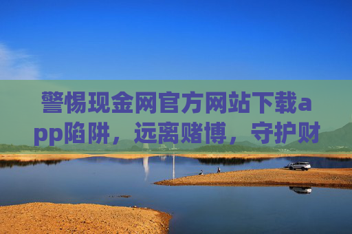 警惕现金网官方网站下载app陷阱，远离赌博，守护财产安全，警惕现金网app下载陷阱，远离赌博守护财产安全