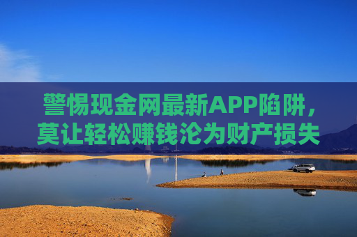 警惕现金网最新APP陷阱，莫让轻松赚钱沦为财产损失与法律风险，警惕现金网最新APP陷阱，轻松赚钱背后的财产损失与法律风险