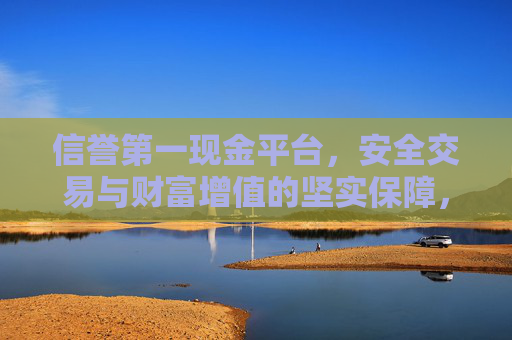 信誉第一现金平台，安全交易与财富增值的坚实保障，信誉第一现金平台，安全交易与财富增值的坚实保障