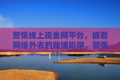警惕线上现金网平台，披着网络外衣的赌博陷阱，警惕线上现金网平台，披网络外衣的赌博陷阱